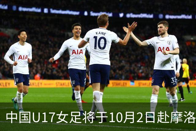 中国U17女足将于10月2日赴摩洛哥组织集训并参加U17女足世界杯