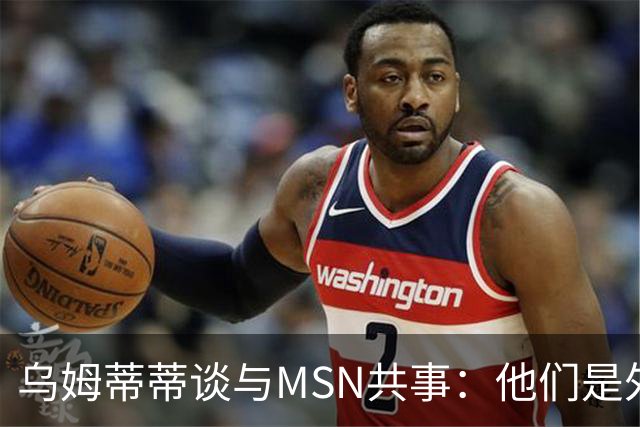 乌姆蒂蒂谈与MSN共事：他们是外星人，会让你变得更好