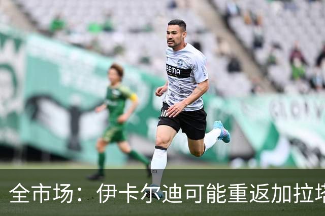 全市场：伊卡尔迪可能重返加拉塔萨雷，愿降薪至200万欧