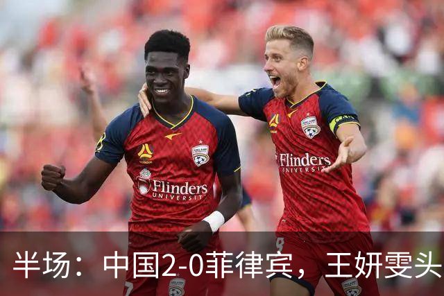 半场：中国2-0菲律宾，王妍雯头球+精彩兜射梅开二度