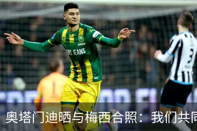 奥塔门迪晒与梅西合照：我们共同结束这段旅程，谢谢你阿根廷