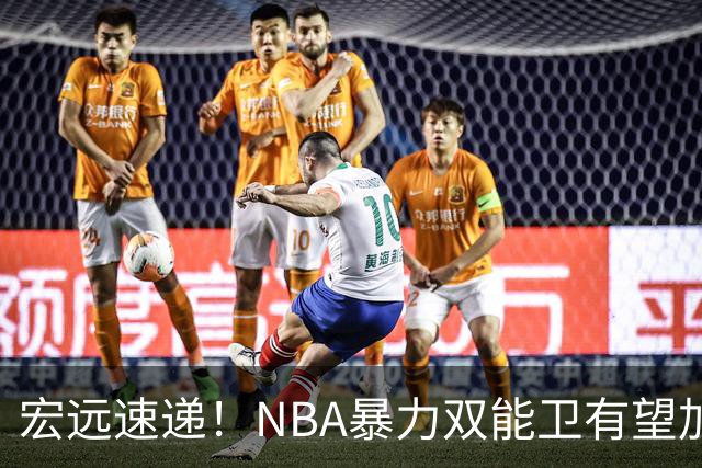 宏远速递！NBA暴力双能卫有望加盟，力保亚帅躺进总决赛？