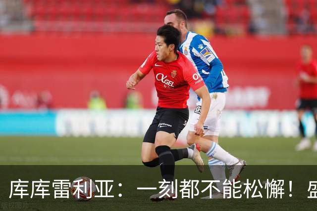 库库雷利亚：一刻都不能松懈！盛赞全队发挥，为米利唐回归感到欣喜