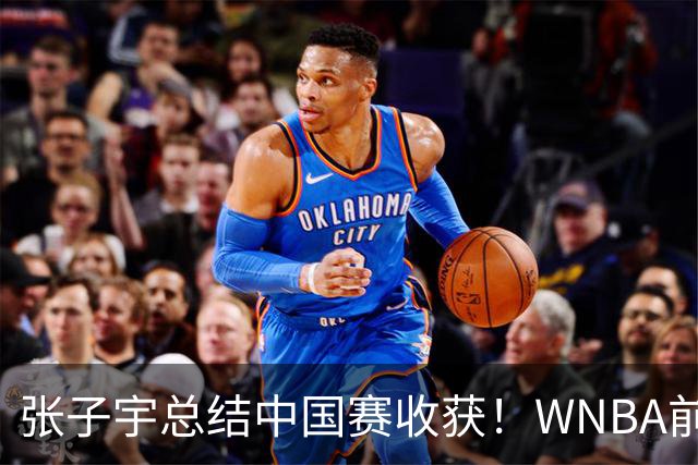 张子宇总结中国赛收获！WNBA前景被广泛看好 直言7-15顺位都符合预期