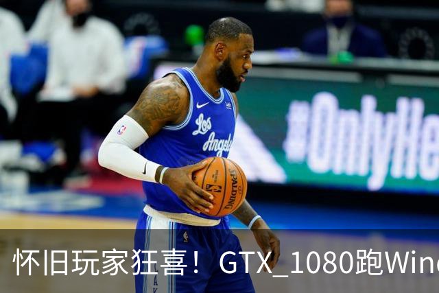 怀旧玩家狂喜！GTX 1080跑Windows XP成真：高刷超宽屏也能用