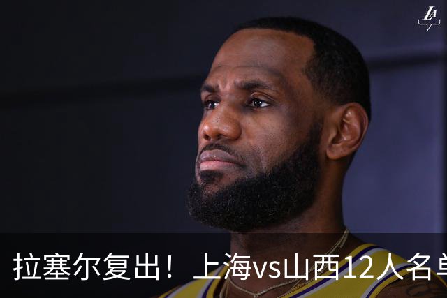 拉塞尔复出！上海vs山西12人名单：张镇麟迪亚洛张宁领衔焦点大战