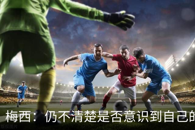 梅西：仍不清楚是否意识到自己的成就 告别国家队不容易