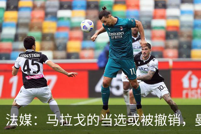 法媒：马拉戈的当选或被撤销，曼奇尼的选择可能受影响