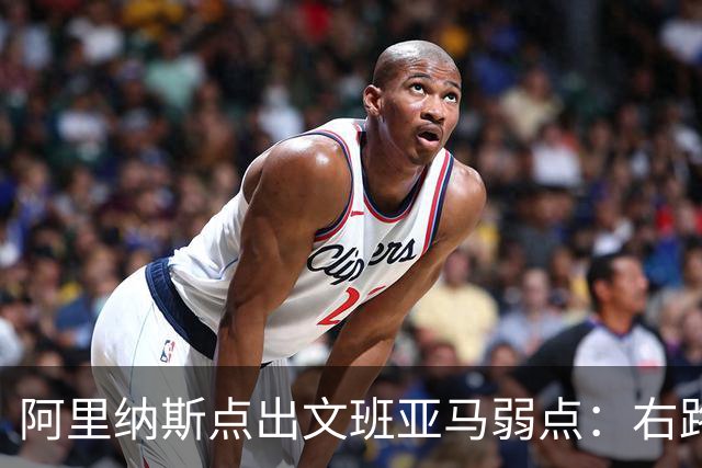 阿里纳斯点出文班亚马弱点：右路突破太明显，缺单脚起跳能力